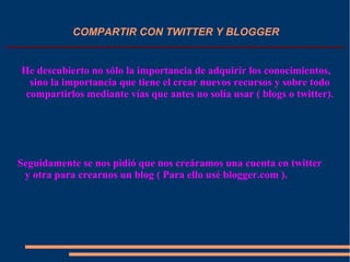 COMPARTIR CON TWITTER Y BLOGGER
He descubierto no sólo la importancia de adquirir los conocimientos,
sino la importancia que tiene el crear nuevos recursos y sobre todo
compartirlos mediante vías que antes no solía usar ( blogs o twitter).
Seguidamente se nos pidió que nos creáramos una cuenta en twitter
y otra para crearnos un blog ( Para ello usé blogger.com ).
 