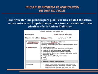 INICIAR MI PRIMERA PLANIFICACIÓN
DE UNA UD AICLE
Tras presentar una plantilla para planificar una Unidad Didáctica,
tomo contacto con los primeros puntos a tener en cuenta sobre una
planificación de Unidad Didáctica:
 
