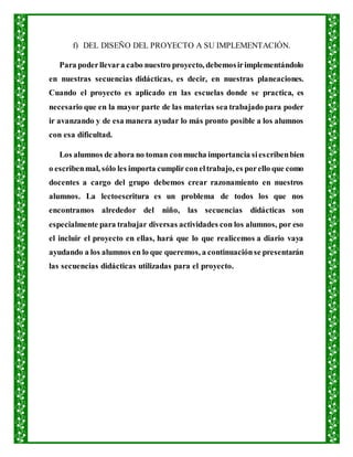 f) DEL DISEÑO DEL PROYECTO A SU IMPLEMENTACIÓN.
Para poderllevara cabo nuestro proyecto, debemosirimplementándolo
en nuestras secuencias didácticas, es decir, en nuestras planeaciones.
Cuando el proyecto es aplicado en las escuelas donde se practica, es
necesario que en la mayor parte de las materias sea trabajado para poder
ir avanzando y de esa manera ayudar lo más pronto posible a los alumnos
con esa dificultad.
Los alumnos de ahora no toman conmucha importancia siescribenbien
o escribenmal, sólo les importa cumplirconeltrabajo, es porello que como
docentes a cargo del grupo debemos crear razonamiento en nuestros
alumnos. La lectoescritura es un problema de todos los que nos
encontramos alrededor del niño, las secuencias didácticas son
especialmente para trabajar diversas actividades con los alumnos, por eso
el incluir el proyecto en ellas, hará que lo que realicemos a diario vaya
ayudando a los alumnos en lo que queremos, a continuaciónse presentarán
las secuencias didácticas utilizadas para el proyecto.
 