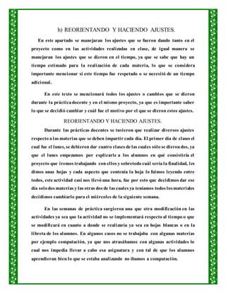 h) REORIENTANDO Y HACIENDO AJUSTES.
En este apartado se manejaran los ajustes que se fueron dando tanto en el
proyecto como en las actividades realizadas en clase, de igual manera se
manejaran los ajustes que se dieron en el tiempo, ya que se sabe que hay un
tiempo estimado para la realización de cada materia, lo que se considera
importante mencionar si este tiempo fue respetado o se necesitó de un tiempo
adicional.
En este texto se mencionará todos los ajustes o cambios que se dieron
durante la prácticadocente y en el mismo proyecto, ya que es importante saber
lo que se decidió cambiar y cuál fue el motivo por el que se dieron estos ajustes.
REORIENTANDO Y HACIENDO AJUSTES.
Durante las prácticas docentes se tuvieron que realizar diversos ajustes
respecto a las materias que se deben impartir cada día. El primer día de clases el
cual fue el lunes, se debieron dar cuatro clases de las cuales sólo se dierondos, ya
que el lunes empezamos por explicarle a los alumnos en qué consistiría el
proyecto que iremos trabajando con ellos y sobretodo cuál sería la finalidad, les
dimos unas hojas y cada aspecto que contenía la hoja lo fuimos leyendo entre
todos, este actividad casi nos llevó una hora, fue por esto que decidimos dar ese
día solodos materias y las otras dos de las cuales ya teníamos todos losmateriales
decidimos cambiarlo para el miércoles de la siguiente semana.
En las semanas de práctica surgieron una que otra modificación en las
actividades ya sea que la actividad no se implementará respecto al tiempo o que
se modificará en cuanto a donde se realizaría ya sea en hojas blancas o en la
libreta de los alumnos. En algunos casos no se trabajaba con algunas materias
por ejemplo computación, ya que nos atrasábamos con algunas actividades lo
cual nos impedía llevar a cabo esa asignatura y con tal de que los alumnos
aprendieran bien lo que se estaba analizando no íbamos a computación.
 