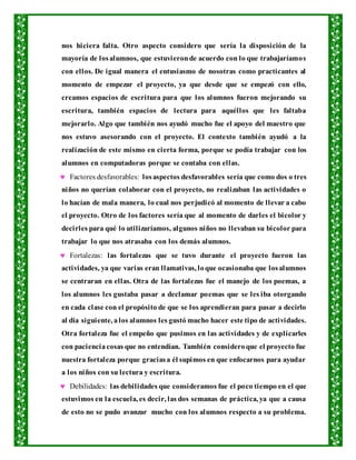 nos hiciera falta. Otro aspecto considero que sería la disposición de la
mayoría de losalumnos, que estuvieronde acuerdo con lo que trabajaríamos
con ellos. De igual manera el entusiasmo de nosotras como practicantes al
momento de empezar el proyecto, ya que desde que se empezó con ello,
creamos espacios de escritura para que los alumnos fueron mejorando su
escritura, también espacios de lectura para aquéllos que les faltaba
mejorarlo. Algo que también nos ayudó mucho fue el apoyo del maestro que
nos estuvo asesorando con el proyecto. El contexto también ayudó a la
realización de este mismo en cierta forma, porque se podía trabajar con los
alumnos en computadoras porque se contaba con ellas.
 Factores desfavorables: losaspectos desfavorables sería que como dos o tres
niños no querían colaborar con el proyecto, no realizaban las actividades o
lo hacían de mala manera, lo cual nos perjudicó al momento de llevar a cabo
el proyecto. Otro de los factores sería que al momento de darles el bicolor y
decirles para qué lo utilizaríamos, algunos niños no llevaban su bicolor para
trabajar lo que nos atrasaba con los demás alumnos.
 Fortalezas: las fortalezas que se tuvo durante el proyecto fueron las
actividades, ya que varias eran llamativas, loque ocasionaba que losalumnos
se centraran en ellas. Otra de las fortalezas fue el manejo de los poemas, a
los alumnos les gustaba pasar a declamar poemas que se les iba otorgando
en cada clase con el propósito de que se los aprendieran para pasar a decirlo
al día siguiente, alos alumnos les gustó mucho hacer este tipo de actividades.
Otra fortaleza fue el empeño que pusimos en las actividades y de explicarles
con pacienciacosas que no entendían. También consideroque el proyecto fue
nuestra fortaleza porque graciasa él supimos en que enfocarnos para ayudar
a los niños con su lectura y escritura.
 Debilidades: las debilidades que consideramos fue el poco tiempo en el que
estuvimos en la escuela, es decir, las dos semanas de práctica, ya que a causa
de esto no se pudo avanzar mucho con los alumnos respecto a su problema.
 