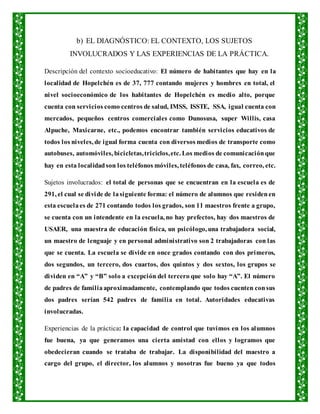 b) EL DIAGNÓSTICO: EL CONTEXTO, LOS SUJETOS
INVOLUCRADOS Y LAS EXPERIENCIAS DE LA PRÁCTICA.
Descripción del contexto socioeducativo: El número de habitantes que hay en la
localidad de Hopelchén es de 37, 777 contando mujeres y hombres en total, el
nivel socioeconómico de los habitantes de Hopelchén es medio alto, porque
cuenta con servicios como centros de salud, IMSS, ISSTE, SSA, igual cuenta con
mercados, pequeños centros comerciales como Dunosusa, super Willis, casa
Alpuche, Maxicarne, etc., podemos encontrar también servicios educativos de
todos los niveles, de igual forma cuenta con diversos medios de transporte como
autobuses, automóviles, bicicletas,triciclos,etc. Los medios de comunicaciónque
hay en esta localidadson los teléfonos móviles, teléfonos de casa, fax, correo, etc.
Sujetos involucrados: el total de personas que se encuentran en la escuela es de
291, el cual se divide de lasiguiente forma: el número de alumnos que residenen
esta escuelaes de 271 contando todos los grados, son 11 maestros frente a grupo,
se cuenta con un intendente en la escuela, no hay prefectos, hay dos maestros de
USAER, una maestra de educación física, un psicólogo, una trabajadora social,
un maestro de lenguaje y en personal administrativo son 2 trabajadoras con las
que se cuenta. La escuela se divide en once grados contando con dos primeros,
dos segundos, un tercero, dos cuartos, dos quintos y dos sextos, los grupos se
dividen en “A” y “B” solo a excepción del tercero que solo hay “A”. El número
de padres de familiaaproximadamente, contemplando que todos cuenten consus
dos padres serían 542 padres de familia en total. Autoridades educativas
involucradas.
Experiencias de la práctica: la capacidad de control que tuvimos en los alumnos
fue buena, ya que generamos una cierta amistad con ellos y logramos que
obedecieran cuando se trataba de trabajar. La disponibilidad del maestro a
cargo del grupo, el director, los alumnos y nosotras fue bueno ya que todos
 