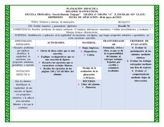 PLANEACIÒN DIDÁCTICA
DESAFÍOS MATEMÁTICOS.
ESCUELA PRIMARIA: “Josefa Hurtado Trujeque” GRADO: 6° GRUPO: “A” Z. ESCOLAR: 019 CLAVE:
04DPR0302O FECHA DE APLICACIÒN: 08 de mayo del 2015.
TEMA: Números y sistemas de numeración. BLOQUE:V
EJE: Sentido numérico y pensamiento algebraico. Desafío 76:
COMPETENCIA: Resolver problemas de manera autónoma • Comunicar información matemática • Validar procedimientos y resultados •
Manejar técnicas eficientemente.
SUBTEMA: Identificación y aplicación de la regularidad de sucesiones con figuras, que tengan progresión aritmética o geométrica, así
como sucesiones especiales.
APRENDIZAJES
ESPERADOS.
ACTIVIDADES. MATERIAL.
TRANSVERSALID
AD
CRITERIOS DE
EVALUACIÒN.
• Resuelve problemas
que implican
identificar la
regularidad de
sucesiones con
progresión aritmética,
geométrica o especial.
 Lluvia de ideas sobre que es una
sucesión.
 Explique en diapositivas que es
una sucesión de figuras.
 Resuelve los ejercicios que se
encuentran en hojas blancas.
 Realice los ejercicios de las
páginas 140 y 141 del libro del
alumno.
 Hojas impresas.
 Diapositivas.
 Cañón.
Formación, cívica y
ética, ya que se da
la responsabilidad
del alumno al
entregar trabajos.
Español, por
escribir y
comunicar
resultados.
Evaluar la
participación de los
alumnos mediante
rubricas.
Evaluar los trabajos
entregados mediante
una lista de registro.
Evaluar el
comportamiento
mediante hojas de
observación.
INTENCIÓN
DIDÁCTICA.
Tiempo de la
realización de la
planeación.
1:30 horas.
Que los alumnos
identifiquen la
regularidad de una
sucesión de figuras
con progresión
aritmética y la utilicen
para encontrar
faltantes o los que la
continúan.
RECURSO.
 Libro del alumno.
 Pintarrón.
 
