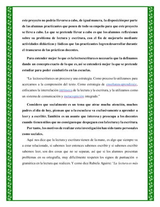este proyecto no podría llevarsea cabo, de igual manera, la disposiciónpor parte
de las alumnas practicantes que ponen de todo su empeño para que este proyecto
se lleve a cabo. Lo que se pretende llevar a cabo es que los alumnos reflexionen
sobre su problema de lectura y escritura, con el fin de mejorarlo mediante
actividades didácticas y lúdicas que las practicantes logrendesarrollar durante
el transcurso de las prácticas docentes.
Para entender mejor lo que es la lectoescrituraes necesario que la definamos
dando un concepto exacto de lo que es, así se entenderá mejor lo que se pretende
estudiar para poder combatirlo en las escuelas.
“La lectoescrituraes un procesoy una estrategia. Como proceso lo utilizamos para
acercarnos a la comprensión del texto. Como estrategia de enseñanza-aprendizaje,
enfocamos la interrelación intrínseca de la lectura y la escritura, y la utilizamos como
un sistema de comunicación y metacognición integrado.”
Considero que socialmente es un tema que atrae mucha atención, muchos
padres el día de hoy, piensan que a la escuelase va exclusivamente a aprender a
leer y a escribir. También es un asunto que interesa y preocupa a los docentes
cuando tienenniños que no consiguenque despeguen con lalecturay laescritura.
Por tanto, los motivos de realizar esta investigaciónhan sido tanto personales
como sociales.
Aquí nos dice que la lectura y escritura vienen de la mano, es algo que siempre va
a estar relacionado, si sabemos leer entonces sabemos escribir y si sabemos escribir
sabemos leer, son dos cosas que no se separan, así que si los alumnos presentan
problemas en su ortografía, muy difícilmente respeten los signos de puntuación o
gramática en la lectura que realicen. Y como dice Rubiela Aguirre:“La lectura es más
 
