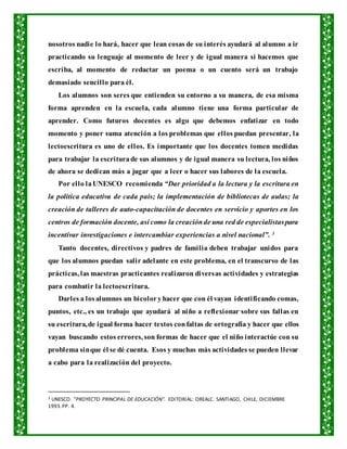 nosotros nadie lo hará, hacer que lean cosas de su interés ayudará al alumno a ir
practicando su lenguaje al momento de leer y de igual manera si hacemos que
escriba, al momento de redactar un poema o un cuento será un trabajo
demasiado sencillo para él.
Los alumnos son seres que entienden su entorno a su manera, de esa misma
forma aprenden en la escuela, cada alumno tiene una forma particular de
aprender. Como futuros docentes es algo que debemos enfatizar en todo
momento y poner suma atención a los problemas que ellos puedan presentar, la
lectoescritura es uno de ellos. Es importante que los docentes tomen medidas
para trabajar la escriturade sus alumnos y de igual manera su lectura, los niños
de ahora se dedican más a jugar que a leer o hacer sus labores de la escuela.
Por ello laUNESCO recomienda “Dar prioridad a la lectura y la escritura en
la política educativa de cada país; la implementación de bibliotecas de aulas; la
creación de talleres de auto-capacitación de docentes en servicio y aportes en los
centros de formación docente, así como la creaciónde una red de especialistaspara
incentivar investigaciones e intercambiar experiencias a nivel nacional”. 3
Tanto docentes, directivos y padres de familia deben trabajar unidos para
que los alumnos puedan salir adelante en este problema, en el transcurso de las
prácticas, las maestras practicantes realizaron diversas actividades y estrategias
para combatir la lectoescritura.
Darles a losalumnos un bicoloryhacer que con él vayan identificando comas,
puntos, etc., es un trabajo que ayudará al niño a reflexionar sobre sus fallas en
su escritura,de igual forma hacer textos confaltas de ortografía y hacer que ellos
vayan buscando estos errores, son formas de hacer que el niño interactúe con su
problema sinque él se dé cuenta. Esos y muchas más actividades se pueden llevar
a cabo para la realización del proyecto.
3 UNESCO. “PROYECTO PRINCIPAL DE EDUCACIÓN”. EDITORIAL: OREALC. SANTIAGO, CHILE, DICIEMBRE
1993.PP. 4.
 
