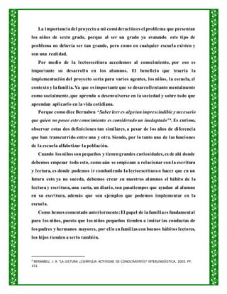 La importanciadel proyecto a mi consideraciónes el problema que presentan
los niños de sexto grado, porque al ser un grado ya avanzado este tipo de
problema no debería ser tan grande, pero como en cualquier escuela existen y
son una realidad.
Por medio de la lectoescritura accedemos al conocimiento, por eso es
importante su desarrollo en los alumnos. El beneficio que traería la
implementación del proyecto seria para varios agentes, los niños, la escuela, el
contexto y lafamilia. Ya que es importante que se desarrollentanto mentalmente
como socialmente, que aprenda a desenvolverse en la sociedad y sobre todo que
aprendan aplicarlo en la vida cotidiana.
Porque como dice Bernabeu “Saber leer es algotan imprescindible y necesario
que quien no posee este conocimiento es considerado un inadaptado”4. Es curioso,
observar estas dos definiciones tan similares, a pesar de los años de diferencia
que han transcurrido entre una y otra. Siendo, por lo tanto una de las funciones
de la escuela alfabetizar la población.
Cuando losniños son pequeños y tienengrandes curiosidades, es de ahí donde
debemos empezar todo esto, como aún se empiezan a relacionar con la escritura
y lectura, es donde podemos ir combatiendo la lectoescriturao hacer que en un
futuro esto ya no suceda, debemos crear en nuestros alumnos el hábito de la
lecturay escritura, una carta, un diario, son pasatiempos que ayudan al alumno
en su escritura, además que son ejemplos que podemos implementar en la
escuela.
Como hemos comentado anteriormente:El papel de lafamiliaes fundamental
para los niños, puesto que los niños pequeños tienden a imitar las conductas de
los padres y hermanos mayores, por ello enfamilias conbuenos hábitos lectores,
los hijos tienden a serlo también.
4 BERNABEU, J. R. “LA LECTURA ¿COMPLEJA ACTIVIDAD DE CONOCIMIENTO? INTERLINGÜISTICA. 2003. PP.
151.
 