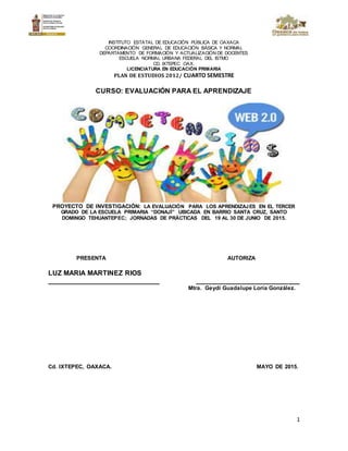1
INSTITUTO ESTATAL DE EDUCACIÓN PÚBLICA DE OAXACA
COORDINACIÓN GENERAL DE EDUCACIÓN BÁSICA Y NORMAL
DEPARTAMENTO DE FORMACIÓN Y ACTUALIZACIÓN DE DOCENTES
ESCUELA NORMAL URBANA FEDERAL DEL ISTMO
CD. IXTEPEC OAX.
LICENCIATURA EN EDUCACIÓN PRIMARIA
PLAN DE ESTUDIOS 2012/ CUARTO SEMESTRE
CURSO: EVALUACIÓN PARA EL APRENDIZAJE
PROYECTO DE INVESTIGACIÓN: LA EVALUACIÓN PARA LOS APRENDIZAJES EN EL TERCER
GRADO DE LA ESCUELA PRIMARIA “DONAJÍ” UBICADA EN BARRIO SANTA CRUZ, SANTO
DOMINGO TEHUANTEPEC; JORNADAS DE PRÁCTICAS DEL 19 AL 30 DE JUNIO DE 2015.
PRESENTA AUTORIZA
LUZ MARIA MARTINEZ RIOS
_____________________________ ___________________________
Mtra. Geydi Guadalupe Loría González.
Cd. IXTEPEC, OAXACA. MAYO DE 2015.
 