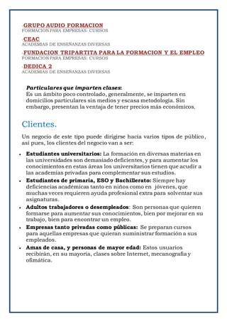-GRUPO AUDIO FORMACION
FORMACION PARA EMPRESAS: CURSOS
-CEAC
ACADEMIAS DE ENSEÑANZAS DIVERSAS
-FUNDACION TRIPARTITA PARA LA FORMACION Y EL EMPLEO
FORMACION PARA EMPRESAS: CURSOS
-DEDICA 2
ACADEMIAS DE ENSEÑANZAS DIVERSAS
Particulares que imparten clases:
Es un ámbito poco controlado, generalmente, se imparten en
domicilios particulares sin medios y escasa metodología. Sin
embargo, presentan la ventaja de tener precios más económicos.
Clientes.
Un negocio de este tipo puede dirigirse hacia varios tipos de público,
así pues, los clientes del negocio van a ser:
 Estudiantes universitarios: La formación en diversas materias en
las universidades son demasiado deficientes, y para aumentar los
conocimientos en estas áreas los universitarios tienen que acudir a
las academias privadas para complementar sus estudios.
 Estudiantes de primaria, ESO y Bachillerato: Siempre hay
deficiencias académicas tanto en niños como en jóvenes, que
muchas veces requieren ayuda profesional extra para solventar sus
asignaturas.
 Adultos trabajadores o desempleados: Son personas que quieren
formarse para aumentar sus conocimientos, bien por mejorar en su
trabajo, bien para encontrar un empleo.
 Empresas tanto privadas como públicas: Se preparan cursos
para aquellas empresas que quieran suministrar formación a sus
empleados.
 Amas de casa, y personas de mayor edad: Estos usuarios
recibirán, en su mayoría, clases sobre Internet, mecanografía y
ofimática.
 