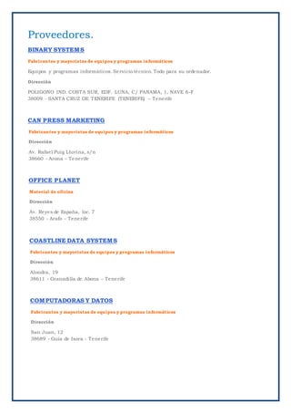 Proveedores.
BINARY SYSTEMS
Fabricantes y mayoristas de equipos y programas informáticos
Equipos y programas informáticos. Servicio técnico. Todo para su ordenador.
Dirección
POLIGONO IND. COSTA SUR, EDF. LUNA, C/ PANAMA, 1, NAVE 6-F
38009 - SANTA CRUZ DE TENERIFE (TENERIFE) – Tenerife
CAN PRESS MARKETING
Fabricantes y mayoristas de equipos y programas informáticos
Dirección
Av. Rafael Puig Lluvina, s/n
38660 - Arona – Tenerife
OFFICE PLANET
Material de oficina
Dirección
Av. Reyes de España, loc. 7
38550 - Arafo – Tenerife
COASTLINE DATA SYSTEMS
Fabricantes y mayoristas de equipos y programas informáticos
Dirección
Alondra, 19
38611 - Granadilla de Abona – Tenerife
COMPUTADORAS Y DATOS
Fabricantes y mayoristas de equipos y programas informáticos
Dirección
San Juan, 12
38689 - Guía de Isora - Tenerife
 