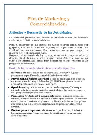 Plan de Marketing y
Comercialización.
Artículos y Desarrollo de las Actividades.
La actividad principal del centro es impartir clases de materias
variadas y en distintas modalidades.
Para el desarrollo de las clases, los cursos estarán compuestos por
grupos que no estén masificados y cuyos componentes posean una
similitud de conocimientos. Por tanto que los grupos tengan un
máximo de 15 alumnos por clase.
Respecto al contenido de los cursos, estos serán muy variados, y
dependerán de la materia sobre la que versen. Así, en el caso de los
cursos de informática, serán muy específicos e irán referidos a un
programa en concreto.
Dentro de las ramas de estudio ofreceremos las siguientes:
 Informática: destacando los de ofimática, Internet y algunos
programas específicos de contabilidad o facturación.
 Prevención de riesgos laborales: desde la promulgación de la ley
de prevención de riesgos laborales (31/1995) surgieron nuevas
necesidades formativas en este apartado.
 Oposiciones: ayuda para convocatorias de empleo público que
oferta la Administración en todos sus ámbitos, las cuales requieren
una preparación y estudio intensos.
 Formación Profesional Ocupacional: cursos orientados hacia el
empleo, diseñados con un enfoque laboral ayudado con las sesiones
de orientación profesional y la realización de prácticas en empresas,
que faciliten a los alumnos su pronta incorporación al mercado
laboral.
 Cursos para empresas: de manera que los empleados de
las empresas tengan una renovación continua en cuanto a sus
conocimientos.
 
