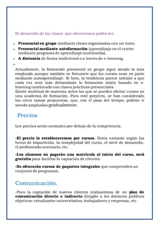 El desarrollo de las clases que ofreceremos podrá ser:
 Presencial en grupo mediante clases organizadas con un tutor.
 Presencial mediante autoformación (aprendizaje en el centro
mediante programa de aprendizaje multimedia).
 A distancia de forma tradicional o a través de e-learning.

Actualmente, la formación presencial en grupo sigue siendo la más
empleada aunque también es frecuente que los cursos sean en parte
mediante autoaprendizaje. Si bien, la tendencia parece señalar a que
cada vez será más demandada la formación mixta basada en e-
learning combinado con clases prácticas presenciales.
Existe multitud de materias sobre las que se pueden ofertar cursos en
una academia de formación. Para este proyecto, se han considerado
las cinco ramas propuestas, que, con el paso del tiempo, podrán ir
siendo ampliadas gradualmente.
Precios
Los precios serán normales por debajo de la competencia.
-El precio lo estableceremos por cursos. Estos variarán según las
horas de impartición, la complejidad del curso, el nivel de desarrollo,
el profesorado necesario, etc.
-Los alumnos no pagarán una matrícula al inicio del curso, será
gratuita para facilitar la captación de clientes.
-Se ofrecerán cursos de paquetes integrales que comprenden un
conjunto de programas.
Comunicación.
-Para la captación de nuevos clientes realizaremos de un plan de
comunicación directo e indirecto dirigido a los distintos públicos
objetivos: estudiantes universitarios, trabajadores y empresas, etc.
 