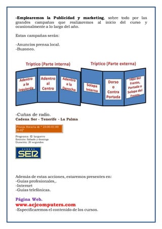 -Emplearemos la Publicidad y marketing, sobre todo por las
grandes campañas que realizaremos al inicio del curso y
ocasionalmente a lo largo del año.
Estas campañas serán:
-Anuncios prensa local.
-Buzoneo.
-Cuñas de radio.
Cadena Ser - Tenerife - La Palma
Franja Horaria de “ 23:00-01:00
[S-D]”
Programa: El larguero
Emisión: Sábado y domingo
Duración: 20 segundos
Además de estas acciones, estaremos presentes en:
-Guías profesionales,.
-Internet
-Guías telefónicas.
Página Web.
www.acjcomputers.com
-Especificaremos el contenido de los cursos.
 