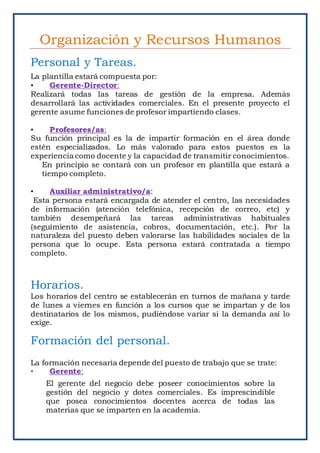 Organización y Recursos Humanos
Personal y Tareas.
La plantilla estará compuesta por:
• Gerente-Director:
Realizará todas las tareas de gestión de la empresa. Además
desarrollará las actividades comerciales. En el presente proyecto el
gerente asume funciones de profesor impartiendo clases.
• Profesores/as:
Su función principal es la de impartir formación en el área donde
estén especializados. Lo más valorado para estos puestos es la
experiencia como docente y la capacidad de transmitir conocimientos.
En principio se contará con un profesor en plantilla que estará a
tiempo completo.
• Auxiliar administrativo/a:
Esta persona estará encargada de atender el centro, las necesidades
de información (atención telefónica, recepción de correo, etc) y
también desempeñará las tareas administrativas habituales
(seguimiento de asistencia, cobros, documentación, etc.). Por la
naturaleza del puesto deben valorarse las habilidades sociales de la
persona que lo ocupe. Esta persona estará contratada a tiempo
completo.
Horarios.
Los horarios del centro se establecerán en turnos de mañana y tarde
de lunes a viernes en función a los cursos que se impartan y de los
destinatarios de los mismos, pudiéndose variar si la demanda así lo
exige.
Formación del personal.
La formación necesaria depende del puesto de trabajo que se trate:
• Gerente:
El gerente del negocio debe poseer conocimientos sobre la
gestión del negocio y dotes comerciales. Es imprescindible
que posea conocimientos docentes acerca de todas las
materias que se imparten en la academia.
 