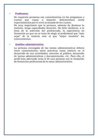 • Profesores:
Se requieren personas con conocimientos en los programas y
cursos que vayan a impartir. Solicitaremos cierta
especialización por el nivel avanzado de los cursos.
Es muy importante que la persona, además de dominar la
materia, tenga capacidades docentes. No debe olvidarse, a la
hora de la selección del profesorado, la experiencia en
formación ya que no se trata de elegir al profesional que “más
sepa” de la materia sino al que “mejor trasmita” los
conocimientos.
• Auxiliar administrativo:
La persona encargada de las tareas administrativas deberá
tener conocimientos tanto prácticos como teóricos en el
desarrollo de sus actividades: atención al público, desarrollo
de tareas administrativas y documentación, etc. Para ello, el
perfil más adecuado sería el de una persona con la titulación
de formación profesional de la rama administrativa.
 