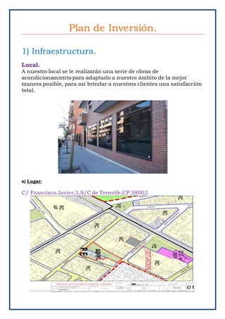 Plan de Inversión.
1) Infraestructura.
Local.
A nuestro local se le realizarán una serie de obras de
acondicionamiento para adaptarlo a nuestro ámbito de la mejor
manera posible, para así brindar a nuestros clientes una satisfacción
total.
a) Lugar:
C/ Francisco Javier,3,S/C de Tenerife,CP 38002
 