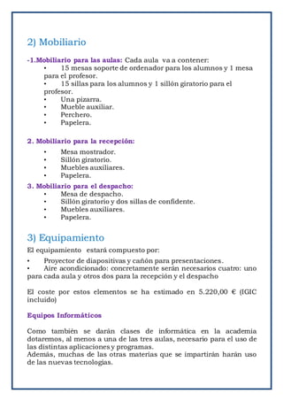 2) Mobiliario
-1.Mobiliario para las aulas: Cada aula va a contener:
• 15 mesas soporte de ordenador para los alumnos y 1 mesa
para el profesor.
• 15 sillas para los alumnos y 1 sillón giratorio para el
profesor.
• Una pizarra.
• Mueble auxiliar.
• Perchero.
• Papelera.
2. Mobiliario para la recepción:
• Mesa mostrador.
• Sillón giratorio.
• Muebles auxiliares.
• Papelera.
3. Mobiliario para el despacho:
• Mesa de despacho.
• Sillón giratorio y dos sillas de confidente.
• Muebles auxiliares.
• Papelera.
3) Equipamiento
El equipamiento estará compuesto por:
• Proyector de diapositivas y cañón para presentaciones.
• Aire acondicionado: concretamente serán necesarios cuatro: uno
para cada aula y otros dos para la recepción y el despacho
El coste por estos elementos se ha estimado en 5.220,00 € (IGIC
incluido)
Equipos Informáticos
Como también se darán clases de informática en la academia
dotaremos, al menos a una de las tres aulas, necesario para el uso de
las distintas aplicaciones y programas.
Además, muchas de las otras materias que se impartirán harán uso
de las nuevas tecnologías.
 