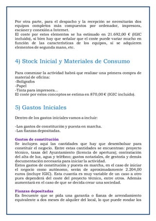 Por otra parte, para el despacho y la recepción se necesitarán dos
equipos completos más compuestos por ordenador, impresora,
escáner y conexión a Internet.
El coste por estos elementos se ha estimado en 21.692,00 € (IGIC
incluido), si bien hay que señalar que el coste puede variar mucho en
función de las características de los equipos, si se adquieren
elementos de segunda mano, etc.
4) Stock Inicial y Materiales de Consumo
Para comenzar la actividad habrá que realizar una primera compra de
material de oficina:
-Bolígrafos
-Papel
-Tinta para impresora...
El coste por estos conceptos se estima en 870,00 € (IGIC incluido).
5) Gastos Iniciales
Dentro de los gastos iniciales vamos a incluir:
-Los gastos de constitución y puesta en marcha.
-Las fianzas depositadas.
Gastos de constitución
Se incluyen aquí las cantidades que hay que desembolsar para
constituir el negocio. Entre estas cantidades se encuentran: proyecto
técnico, tasas del Ayuntamiento (licencia de apertura); contratación
del alta de luz, agua y teléfono; gastos notariales, de gestoría y demás
documentación necesaria para iniciar la actividad.
Estos gastos de constitución y puesta en marcha, en el caso de iniciar
el negocio como autónomo, serán de aproximadamente 2.204,00
euros (incluye IGIC). Esta cuantía es muy variable de un caso a otro
pues dependerá del coste del proyecto técnico, entre otros. Además
aumentará en el caso de que se decida crear una sociedad.
Fianzas depositadas
Es frecuente que se pida una garantía o fianza de arrendamiento
equivalente a dos meses de alquiler del local, lo que puede rondar los
 