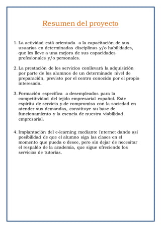 1. La actividad está orientada a la capacitación de sus
usuarios en determinadas disciplinas y/o habilidades,
que les lleve a una mejora de sus capacidades
profesionales y/o personales.
2. La prestación de los servicios conllevará la adquisición
por parte de los alumnos de un determinado nivel de
preparación, previsto por el centro conocido por el propio
interesado.
3. Formación específica a desempleados para la
competitividad del tejido empresarial español. Este
espíritu de servicio y de compromiso con la sociedad en
atender sus demandas, constituye su base de
funcionamiento y la esencia de nuestra viabilidad
empresarial.
4. Implantación del e-learning mediante Internet dando así
posibilidad de que el alumno siga las clases en el
momento que pueda o desee, pero sin dejar de necesitar
el respaldo de la academia, que sigue ofreciendo los
servicios de tutorías.
Resumen del proyecto
 