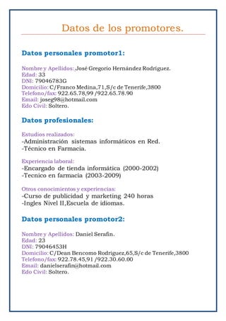 Datos de los promotores.
Datos personales promotor1:
Nombre y Apellidos: José Gregorio Hernández Rodríguez.
Edad: 33
DNI: 79046783G
Domicilio: C/Franco Medina,71,S/c de Tenerife,3800
Telefono/fax: 922.65.78,99 /922.65.78.90
Email: joseg98@hotmail.com
Edo Civil: Soltero.
Datos profesionales:
Estudios realizados:
-Administración sistemas informáticos en Red.
-Técnico en Farmacia.
Experiencia laboral:
-Encargado de tienda informática (2000-2002)
-Tecnico en farmacia (2003-2009)
Otros conocimientos y experiencias:
-Curso de publicidad y marketing 240 horas
-Ingles Nivel II,Escuela de idiomas.
Datos personales promotor2:
Nombre y Apellidos: Daniel Serafin.
Edad: 23
DNI: 79046453H
Domicilio: C/Dean Bencomo Rodriguez,65,S/c de Tenerife,3800
Telefono/fax: 922.78.45,91 /922.30.60.00
Email: danielserafin@hotmail.com
Edo Civil: Soltero.
 
