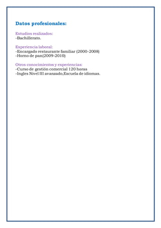 Datos profesionales:
Estudios realizados:
-Bachillerato.
Experiencia laboral:
-Encargado restaurante familiar (2000-2008)
-Horno de pan(2009-2010)
Otros conocimientos y experiencias:
-Curso de gestión comercial 120 horas
-Ingles Nivel III avanzado,Escuela de idiomas.
 
