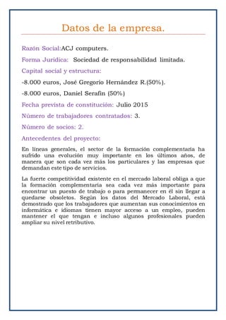 Datos de la empresa.
Razón Social:ACJ computers.
Forma Juridica: Sociedad de responsabilidad limitada.
Capital social y estructura:
-8.000 euros, José Gregorio Hernández R.(50%).
-8.000 euros, Daniel Serafin (50%)
Fecha prevista de constitución: Julio 2015
Número de trabajadores contratados: 3.
Número de socios: 2.
Antecedentes del proyecto:
En líneas generales, el sector de la formación complementaria ha
sufrido una evolución muy importante en los últimos años, de
manera que son cada vez más los particulares y las empresas que
demandan este tipo de servicios.
La fuerte competitividad existente en el mercado laboral obliga a que
la formación complementaria sea cada vez más importante para
encontrar un puesto de trabajo o para permanecer en él sin llegar a
quedarse obsoletos. Según los datos del Mercado Laboral, está
demostrado que los trabajadores que aumentan sus conocimientos en
informática e idiomas tienen mayor acceso a un empleo, pueden
mantener el que tengan e incluso algunos profesionales pueden
ampliar su nivel retributivo.
 