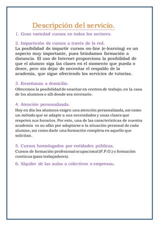 1. Gran variedad cursos en todos los sectores.
2. Impartición de cursos a través de la red.
La posibilidad de impartir cursos on-line (e-learning) es un
aspecto muy importante, pues brindamos formación a
distancia. El uso de Internet proporciona la posibilidad de
que el alumno siga las clases en el momento que pueda o
desee, pero sin dejar de necesitar el respaldo de la
academia, que sigue ofreciendo los servicios de tutorías.
3. Enseñanza a domicilio.
Ofrecemos la posibilidad de enseñar en centros de trabajo, en la casa
de los alumnos o allí donde sea necesario.
4. Atención personalizada.
Hoy en día los alumnos exigen una atención personalizada, así como
un método que se adapte a sus necesidades y unas clases que
respeten sus horarios. Por esto, una de las características de nuestra
academia es su afán por adaptarse a la situación personal de cada
alumno, así como darle una formación completa en aquello que
solicitan.
5. Cursos homologados por entidades públicas.
Cursos de formación profesional ocupacional (F.P.O.) o formación
continua (para trabajadores).
6. Alquiler de las aulas a colectivos o empresas.
Descripción del servicio.
 