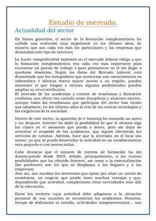 Actualidad del sector
En líneas generales, el sector de la formación complementaria ha
sufrido una evolución muy importante en los últimos años, de
manera que son cada vez más los particulares y las empresas que
demandan este tipo de servicios.
La fuerte competitividad existente en el mercado laboral obliga a que
la formación complementaria sea cada vez más importante para
encontrar un puesto de trabajo o para permanecer en él sin llegar a
quedarse obsoletos. Según los datos del Mercado Laboral, está
demostrado que los trabajadores que aumentan sus conocimientos en
informática e idiomas tienen mayor acceso a un empleo, pueden
mantener el que tengan e incluso algunos profesionales pueden
ampliar su nivel retributivo.
El mercado de las academias y centros de enseñanza y formación
conforma una oferta tan variada como disciplinas y alumnos existen,
aunque todas las enseñanzas que participan del sector han tenido
que adaptarse, en los últimos años al reto de las nuevas tecnologías y
las exigencias de la sociedad.
Dentro de este sector, la aparición de e-learning ha marcado un antes
y un después. Internet ha dado la posibilidad de que el alumno siga
las clases en el momento que pueda o desee, pero sin dejar de
necesitar el respaldo de las academias, que siguen ofreciendo los
servicios de tutorías. Además, hace que la inversión en el local sea
menor, ya que se puede desarrollar la actividad en un establecimiento
más pequeño o con menos aulas.
Cabe destacar que el número de centros de formación ha ido
disminuyendo desde 2005, debido, principalmente, a las nuevas
posibilidades que ha ofrecido Internet, así como a la externalización
(los profesores son los que se desplazan a los hogares y a las
empresas).
Aún así, son muchos los inversores que optan por abrir un centro de
enseñanza, un negocio que puede tener muchas ventajas y que,
dependiendo que actividad, complementa otras necesidades más allá
de la educación.
Entre los sectores cuya actividad debe adaptarse a la situación
personal de sus usuarios se encuentran las academias. Horarios,
tiempo de dedicación al estudio, actividades complementarias… son
Estudio de mercado.
 