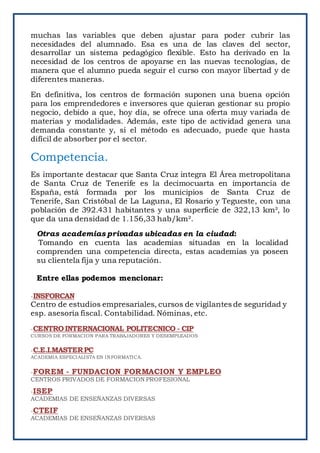 muchas las variables que deben ajustar para poder cubrir las
necesidades del alumnado. Esa es una de las claves del sector,
desarrollar un sistema pedagógico flexible. Esto ha derivado en la
necesidad de los centros de apoyarse en las nuevas tecnologías, de
manera que el alumno pueda seguir el curso con mayor libertad y de
diferentes maneras.
En definitiva, los centros de formación suponen una buena opción
para los emprendedores e inversores que quieran gestionar su propio
negocio, debido a que, hoy día, se ofrece una oferta muy variada de
materias y modalidades. Además, este tipo de actividad genera una
demanda constante y, si el método es adecuado, puede que hasta
difícil de absorber por el sector.
Competencia.
Es importante destacar que Santa Cruz integra El Área metropolitana
de Santa Cruz de Tenerife es la decimocuarta en importancia de
España, está formada por los municipios de Santa Cruz de
Tenerife, San Cristóbal de La Laguna, El Rosario y Tegueste, con una
población de 392.431 habitantes y una superficie de 322,13 km², lo
que da una densidad de 1.156,33 hab/km².
Otras academias privadas ubicadas en la ciudad:
Tomando en cuenta las academias situadas en la localidad
comprenden una competencia directa, estas academias ya poseen
su clientela fija y una reputación.
Entre ellas podemos mencionar:
-INSFORCAN
Centro de estudios empresariales, cursos de vigilantes de seguridad y
esp. asesoría fiscal. Contabilidad. Nóminas, etc.
-CENTROINTERNACIONAL POLITECNICO - CIP
CURSOS DE FORMACION PARA TRABAJADORES Y DESEMPLEADOS
-C.E.I.MASTERPC
ACADEMIA ESPECIALISTA EN INFORMATICA.
-FOREM - FUNDACION FORMACION Y EMPLEO
CENTROS PRIVADOS DE FORMACION PROFESIONAL
-ISEP
ACADEMIAS DE ENSEÑANZAS DIVERSAS
-CTEIF
ACADEMIAS DE ENSEÑANZAS DIVERSAS
 