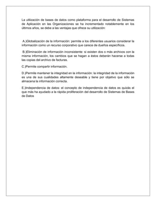La utilización de bases de datos como plataforma para el desarrollo de Sistemas
de Aplicación en las Organizaciones se ha incrementado notablemente en los
últimos años, se debe a las ventajas que ofrece su utilización:
A.)Globalización de la información: permite a los diferentes usuarios considerar la
información como un recurso corporativo que carece de dueños específicos.
B.)Eliminación de información inconsistente: si existen dos o más archivos con la
misma información, los cambios que se hagan a éstos deberán hacerse a todas
las copias del archivo de facturas.
C.)Permite compartir información.
D.)Permite mantener la integridad en la información: la integridad de la información
es una de sus cualidades altamente deseable y tiene por objetivo que sólo se
almacena la información correcta.
E.)Independencia de datos: el concepto de independencia de datos es quizás el
que más ha ayudado a la rápida proliferación del desarrollo de Sistemas de Bases
de Datos
 