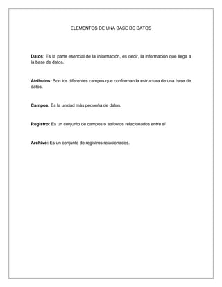 ELEMENTOS DE UNA BASE DE DATOS
Datos: Es la parte esencial de la información, es decir, la información que llega a
la base de datos.
Atributos: Son los diferentes campos que conforman la estructura de una base de
datos.
Campos: Es la unidad más pequeña de datos.
Registro: Es un conjunto de campos o atributos relacionados entre sí.
Archivo: Es un conjunto de registros relacionados.
 