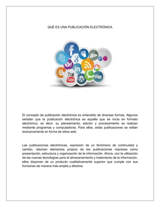 QUÉ ES UNA PUBLICACIÓN ELECTRÓNICA
El concepto de publicación electrónica es entendido de diversas formas. Algunos
señalan que la publicación electrónica es aquella que se inicia en formato
electrónico, es decir, su planeamiento, edición y procesamiento se realizan
mediante programas y computadoras. Para ellos, estas publicaciones se editan
exclusivamente en forma de sitios web.
Las publicaciones electrónicas, expresión de un fenómeno de continuidad y
cambio, retoman elementos propios de las publicaciones impresas como
presentación, estructura y organización de la información. Ahora, con la utilización
de las nuevas tecnologías para el almacenamiento y tratamiento de la información,
ellos disponen de un producto cualitativamente superior que cumple con sus
funciones de manera más amplia y efectiva.
 