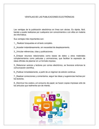 VENTAJAS DE LAS PUBLICACIONES ELECTRÓNICAS
Las ventajas de la publicación electrónica en línea son obvias. Es rápida, fácil,
barata y puede realizarse por cualquiera con conocimientos o sin ellos en materia
de informática.
Sus ventajas más importantes son:
1._ Realizar búsquedas en el texto completo.
2._Acceder instantáneamente, sin necesidad de desplazamiento.
3._Vincular referencias, citas y publicaciones.
4._Enlazar recursos relacionados como bases de datos u otros materiales
complementarios como películas y animaciones, que facilitan la expresión de
ideas difíciles de plasmar en un formato impreso.
5._Relacionar autores y lectores por correo electrónico, se favorece entonces la
comunicación científica.
6._Publicar inmediatamente, a partir de un régimen de edición continua.
7._Realizar correcciones y comentarios, seguir las ideas y sugerencias hechas por
los lectores.
8._Disminuir los costos y el consumo de papel, se hacen copias impresas sólo de
los artículos que realmente son de interés.
 