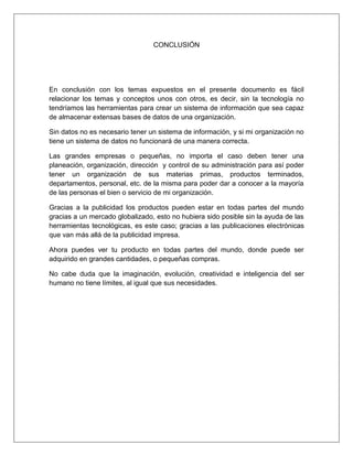 CONCLUSIÓN
En conclusión con los temas expuestos en el presente documento es fácil
relacionar los temas y conceptos unos con otros, es decir, sin la tecnología no
tendríamos las herramientas para crear un sistema de información que sea capaz
de almacenar extensas bases de datos de una organización.
Sin datos no es necesario tener un sistema de información, y si mi organización no
tiene un sistema de datos no funcionará de una manera correcta.
Las grandes empresas o pequeñas, no importa el caso deben tener una
planeación, organización, dirección y control de su administración para así poder
tener un organización de sus materias primas, productos terminados,
departamentos, personal, etc. de la misma para poder dar a conocer a la mayoría
de las personas el bien o servicio de mi organización.
Gracias a la publicidad los productos pueden estar en todas partes del mundo
gracias a un mercado globalizado, esto no hubiera sido posible sin la ayuda de las
herramientas tecnológicas, es este caso; gracias a las publicaciones electrónicas
que van más allá de la publicidad impresa.
Ahora puedes ver tu producto en todas partes del mundo, donde puede ser
adquirido en grandes cantidades, o pequeñas compras.
No cabe duda que la imaginación, evolución, creatividad e inteligencia del ser
humano no tiene límites, al igual que sus necesidades.
 