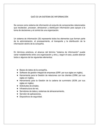 QUÉ ES UN SISTEMA DE INFORMACIÓN
Se conoce como sistema de información al conjunto de componentes relacionados
que recolectan, procesan, almacenan y distribuyen información para apoyar a la
toma de decisiones y el control de una organización.
Un sistema de información (SI) representa todos los elementos que forman parte
de la administración, el procesamiento, el transporte y la distribución de la
información dentro de la compañía.
En términos prácticos, el alcance del término "sistema de información" puede
variar notablemente entre una organización y otra y, según el caso, puede abarcar
todos o algunos de los siguientes elementos:
 Bases de datos de la compañía,
 Software de gestión integral de empresas (ERP, por sus siglas en inglés),
 Herramienta para la Gestión de relaciones con los clientes (CRM, por sus
siglas en inglés),
 Herramienta para la Gestión de la cadena de suministro (SCM, por sus
siglas en inglés),
 Solicitudes de empleo,
 Infraestructura de red,
 Servidores de datos y sistemas de almacenamiento,
 Servidor de aplicaciones,
 Dispositivos de seguridad.
 