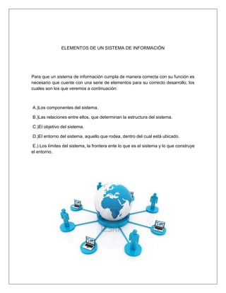 ELEMENTOS DE UN SISTEMA DE INFORMACIÓN
Para que un sistema de información cumpla de manera correcta con su función es
necesario que cuente con una serie de elementos para su correcto desarrollo, los
cuales son los que veremos a continuación:
A.)Los componentes del sistema.
B.)Las relaciones entre ellos, que determinan la estructura del sistema.
C.)El objetivo del sistema.
D.)El entorno del sistema, aquello que rodea, dentro del cual está ubicado.
E.) Los límites del sistema, la frontera ente lo que es el sistema y lo que construye
el entorno.
 