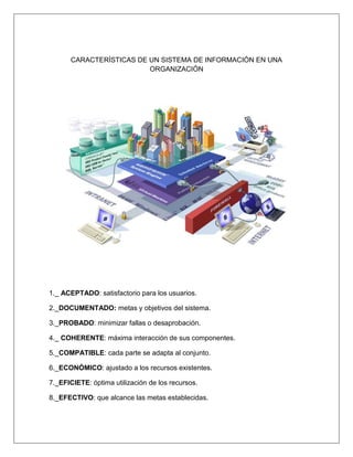CARACTERÍSTICAS DE UN SISTEMA DE INFORMACIÓN EN UNA
ORGANIZACIÓN
1._ ACEPTADO: satisfactorio para los usuarios.
2._DOCUMENTADO: metas y objetivos del sistema.
3._PROBADO: minimizar fallas o desaprobación.
4._ COHERENTE: máxima interacción de sus componentes.
5._COMPATIBLE: cada parte se adapta al conjunto.
6._ECONÓMICO: ajustado a los recursos existentes.
7._EFICIETE: óptima utilización de los recursos.
8._EFECTIVO: que alcance las metas establecidas.
 