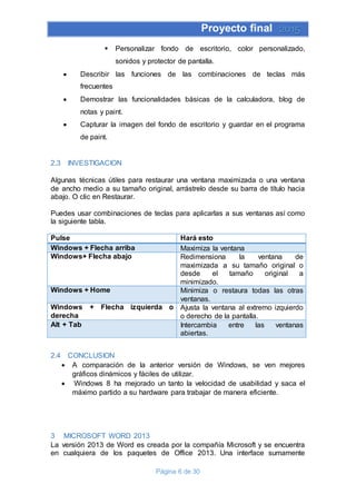 Proyecto final 2015
Página 6 de 30
 Personalizar fondo de escritorio, color personalizado,
sonidos y protector de pantalla.
 Describir las funciones de las combinaciones de teclas más
frecuentes
 Demostrar las funcionalidades básicas de la calculadora, blog de
notas y paint.
 Capturar la imagen del fondo de escritorio y guardar en el programa
de paint.
2.3 INVESTIGACION
Algunas técnicas útiles para restaurar una ventana maximizada o una ventana
de ancho medio a su tamaño original, arrástrelo desde su barra de título hacia
abajo. O clic en Restaurar.
Puedes usar combinaciones de teclas para aplicarlas a sus ventanas así como
la siguiente tabla.
Pulse Hará esto
Windows + Flecha arriba Maximiza la ventana
Windows+ Flecha abajo Redimensiona la ventana de
maximizada a su tamaño original o
desde el tamaño original a
minimizado.
Windows + Home Minimiza o restaura todas las otras
ventanas.
Windows + Flecha izquierda o
derecha
Ajusta la ventana al extremo izquierdo
o derecho de la pantalla.
Alt + Tab Intercambia entre las ventanas
abiertas.
2.4 CONCLUSION
 A comparación de la anterior versión de Windows, se ven mejores
gráficos dinámicos y fáciles de utilizar.
 Windows 8 ha mejorado un tanto la velocidad de usabilidad y saca el
máximo partido a su hardware para trabajar de manera eficiente.
3 MICROSOFT WORD 2013
La versión 2013 de Word es creada por la compañía Microsoft y se encuentra
en cualquiera de los paquetes de Office 2013. Una interface sumamente
 