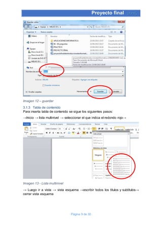 Proyecto final 2015
Página 9 de 30
Imagen 12 – guardar
3.1.3 Tabla de contenido
Para inserta tabla de contenido se sigue los siguientes pasos:
→Inicio → lista multinivel → seleccionar el que indica el redondo rojo→
Imagen 13 - Lista multinivel
→ Luego ir a vista → vista esquema →escribir todos los títulos y subtítulos→
cerrar vista esquema
 