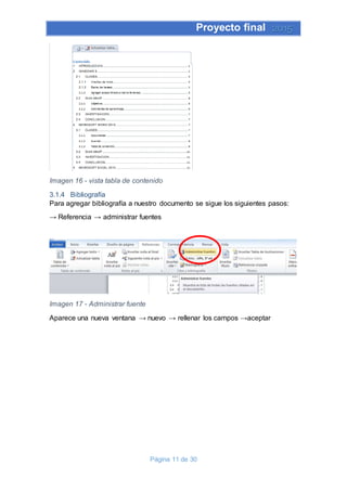 Proyecto final 2015
Página 11 de 30
Imagen 16 - vista tabla de contenido
3.1.4 Bibliografía
Para agregar bibliografía a nuestro documento se sigue los siguientes pasos:
→ Referencia → administrar fuentes
Imagen 17 - Administrar fuente
Aparece una nueva ventana → nuevo → rellenar los campos →aceptar
 