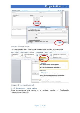 Proyecto final 2015
Página 12 de 30
Imagen 18 - crear fuente
→Luego referencias→ bibliografía → seleccionar modelo de bibliografía
Imagen 19 - agregar bibliografía
3.1.5 Encabezado y pie de página
Para encabezados nos vamos a la pestaña insertar → Encabezado
→seleccionar a elección
 