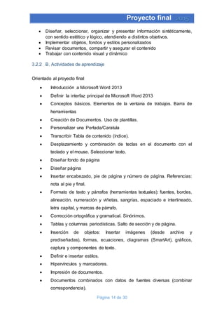 Proyecto final 2015
Página 14 de 30
 Diseñar, seleccionar, organizar y presentar información sintéticamente,
con sentido estético y lógico, atendiendo a distintos objetivos.
 Implementar objetos, fondos y estilos personalizados
 Revisar documentos, compartir y asegurar el contenido
 Trabajar con contenido visual y dinámico
3.2.2 B. Actividades de aprendizaje
Orientado al proyecto final
 Introducción a Microsoft Word 2013
 Definir la interfaz principal de Microsoft Word 2013
 Conceptos básicos. Elementos de la ventana de trabajos. Barra de
herramientas
 Creación de Documentos. Uso de plantillas.
 Personalizar una Portada/Caratula
 Transcribir Tabla de contenido (índice).
 Desplazamiento y combinación de teclas en el documento con el
teclado y el mouse. Seleccionar texto.
 Diseñar fondo de página
 Diseñar página
 Insertar encabezado, pie de página y número de página. Referencias:
nota al pie y final.
 Formato de texto y párrafos (herramientas textuales): fuentes, bordes,
alineación, numeración y viñetas, sangrías, espaciado e interlineado,
letra capital, y marcas de párrafo.
 Corrección ortográfica y gramatical. Sinónimos.
 Tablas y columnas periodísticas. Salto de sección y de página.
 Inserción de objetos: Insertar imágenes (desde archivo y
prediseñadas), formas, ecuaciones, diagramas (SmartArt), gráficos,
captura y componentes de texto.
 Definir e insertar estilos.
 Hipervínculos y marcadores.
 Impresión de documentos.
 Documentos combinados con datos de fuentes diversas (combinar
correspondencia).
 