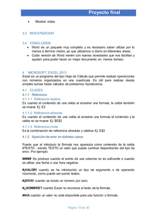Proyecto final 2015
Página 15 de 30
 Mostrar vistas
3.3 INVESTIGACION
3.4 CONCLUSION
 Word es un paquete muy completo y es necesario saber utilizar por lo
menos a término medio, ya que utilizamos a diario en diferentes áreas.
 Cada versión de Word vienen con nuevas novedades que nos facilitan y
ayudan para poder hacer un mejor documento en menos tiempo.
4 MICROSOFT EXCEL 2013
Excel es un programa del tipo Hoja de Cálculo que permite realizar operaciones
con números organizados en una cuadrícula. Es útil para realizar desde
simples sumas hasta cálculos de préstamos hipotecarios.
4.1 CLASES
4.1.1 Referencia
4.1.1.1 Referencia relativa
Es cuando el contenido de una celda al arrastrar una formula, la celda también
se mueve Ej: E2
4.1.1.2 Referencia absoluta
Es cuando el contenido de una celda al arrastrar una formula el contenido y la
celda no se mueve Ej: $E$2
4.1.1.3 Referencia mixta
Es la combinación de referencia absoluta y relativa Ej: E$2
4.1.2 Aparición de error en distintos casos
Puede que al introducir la fórmula nos aparezca como contenido de la celda
#TEXTO , siendo TEXTO un valor que puede cambiar dependiendo del tipo de
error. Por ejemplo:
##### Se produce cuando el ancho de una columna no es suficiente o cuando
se utiliza una fecha o una hora negativa.
#¡VALOR! cuando se ha introducido un tipo de argumento o de operando
incorrecto, como puede ser sumar textos.
#¡DIV/0! cuando se divide un número por cero.
#¿NOMBRE? cuando Excel no reconoce el texto de la fórmula.
#N/A cuando un valor no está disponible para una función o fórmula.
 