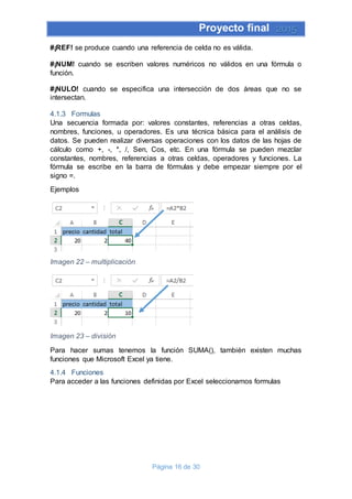 Proyecto final 2015
Página 16 de 30
#¡REF! se produce cuando una referencia de celda no es válida.
#¡NUM! cuando se escriben valores numéricos no válidos en una fórmula o
función.
#¡NULO! cuando se especifica una intersección de dos áreas que no se
intersectan.
4.1.3 Formulas
Una secuencia formada por: valores constantes, referencias a otras celdas,
nombres, funciones, u operadores. Es una técnica básica para el análisis de
datos. Se pueden realizar diversas operaciones con los datos de las hojas de
cálculo como +, -, *, /, Sen, Cos, etc. En una fórmula se pueden mezclar
constantes, nombres, referencias a otras celdas, operadores y funciones. La
fórmula se escribe en la barra de fórmulas y debe empezar siempre por el
signo =.
Ejemplos
Imagen 22 – multiplicación
Imagen 23 – división
Para hacer sumas tenemos la función SUMA(), también existen muchas
funciones que Microsoft Excel ya tiene.
4.1.4 Funciones
Para acceder a las funciones definidas por Excel seleccionamos formulas
 