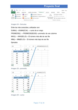 Proyecto final 2015
Página 17 de 30
Imagen 24 – formulas
Entre las más conocidas y utilizadas son:
SUMA() →SUMA(E2:I4) → suma de un rango
PROMEDIO() → PROMEDIO(B2:B5)→promedio de una columna
MAX() → MAX(B3:J3)→ El número más alto de una fila
MIN()→ MIN(B3:J3)→ El número más bajo de una fila
Ejemplos
Imagen 25 - promedio
Imagen 26 – suma
 