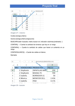 Proyecto final 2015
Página 18 de 30
Imagen 27 – máximo
Contar.si(rango;criterio)
Sumar.si(rango;criterio;rangosuma)
BUSCARV(valor buscado; matriz buscar en; indicador columnas;(ordenado) )
CONTAR() → Cuenta la cantidad de números que hay en un rango
CONTARA() → Cuenta la cantidad de celdas que tienen un contenido en un
rango
CONTAR.BLANCO() →Cuenta las celdas en blanco
Ejemplos
Imagen 28 – buscarv
 