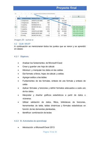 Proyecto final 2015
Página 19 de 30
Imagen 29 - sumar.si
4.2 GUIA MAAP
A continuación se mencionaran todos los puntos que se vieron y se aprendió
en clases:
4.2.1 Objetivos.
 Analizar los fundamentos de Microsoft Excel
 Crear y guardar una hoja de cálculo
 Introducir y manipular los datos en las celdas
 Dar formato a libros, hojas de cálculo y celdas
 Agregar estilos a las tablas
 Fundamentos de las formulas, sintaxis de una formula y sintaxis de
celda
 Aplicar fórmulas y funciones y definir formatos adecuados a cada uno
de los datos.
 Interpretar y diseñar gráficos estadísticos a partir de datos o
viceversa.
 Utilizar validación de datos, filtros, bibliotecas de funciones,
herramientas de tabla, tablas dinámicas y fórmulas estadísticas en
función de las demandas planteadas.
 Identificar combinación de teclas
4.2.2 B. Actividades de aprendizaje
 Introducción a Microsoft Excel 2013
 