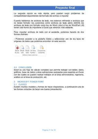 Proyecto final 2015
Página 21 de 30
La segunda opción es más rápida, pero pueden surgir problemas de
compatibilidad dependiendo del formato del archivo a importar
Cuando hablamos de archivos de texto, nos estamos refiriendo a archivos que
no tienen formato: los conocidos como archivos de texto plano (ASCII); los
archivos de texto con formato como los de Word (.doc) o los de WordPad (.rtf)
tienen otra forma de importarse a Excel que veremos más adelante.
Para importar archivos de texto con el asistente, podemos hacerlo de dos
formas distintas:
- Podemos acceder a la pestaña Datos y seleccionar uno de los tipos de
orígenes de datos que podemos encontrar en esta sección.
4.4 CONCLUSION
Excel es una hoja de cálculo completa que permite trabajar con tablas, datos,
gráficos, base de datos y otras aplicaciones avanzadas para expertos en Excel,
con las cuales se pueden realizar trabajos en el área administrativa, ingeniería,
análisis en el área de producción, etc.
5 MICROSOFT POWER POINT
5.1 CLASES
Existen muchos modelos y formas de hacer diapositivas, a continuación una de
las formas correctas de hacer una buena presentación:
 
