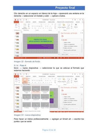 Proyecto final 2015
Página 23 de 30
Clic derecho en un espacio en blanco de la hoja→ aparecerá una ventana en la
derecha→ seleccionar el modelo y color → aplicar a todos
Imagen 32 - formato de fondo
5.1.4 Paso 4
Inicio → nueva diapositiva → seleccionar la que se adecue al formato que
estamos haciendo
Imagen 33 - nueva diapositiva
Para hacer un índice profesionalmente → agregar un Smart art → escribir los
puntos que se verán
 