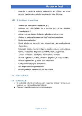 Proyecto final 2015
Página 26 de 30
 Aprender a gestionar nuestra presentación en público, así como
conocer los diferentes métodos que tenemos para difundirla.
5.2.2 B. Actividades de aprendizaje
 Introducción a Microsoft PowerPoint 2013
 Describir los componentes de la ventana principal de Microsoft
PowerPoint 2013
 Aplicar distintas diseños de fuentes, plantillas y animaciones.
 Configurar página y temas para el diseño de las diapositivas.
 Modos de visualización.
 Definir efectos de transición entre diapositivas y personalización de
diapositivas.
 Establecer objetos: Insertar imágenes desde archivo y prediseñadas,
formas, ecuaciones, diagramas (SmartArt), WordArt y gráficos.
 Aplicar animación a los objetos. Definir orden y tiempos.
 Insertar capturas de pantalla, álbum de fotografías, videos y sonidos.
 Realizar hipervínculos y acción a las diapositivas.
 Configuración de página e impresión.
 Uso de presentación personalizada
 Grabar y ensayar presentación con diapositivas.
5.3 INVESTIGACION
5.4 CONCLUSION
 El contenido deberá ser colorido, con imágenes, formas y animaciones
para que sea interesante para el público.
 Evitar en lo posible de escribir conceptos largos.
 