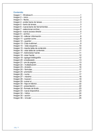 pág. iii
Contenido
Imagen 1 - Windows 8...................................................................................................1
Imagen 2 – inicio............................................................................................................2
Imagen 3 – flecha...........................................................................................................3
Imagen 4 - anclar barra de tareas...............................................................................3
Imagen 5 - barra de tareas...........................................................................................3
Imagen 6 - nueva barra de herramientas...................................................................4
Imagen 7 - seleccionar archivo ....................................................................................4
Imagen 8 - nuevo acceso directo ................................................................................5
Imagen 9 – archivo ........................................................................................................7
Imagen 10 - rellenar información.................................................................................8
Imagen 11 - guardar como ...........................................................................................8
Imagen 12 – guardar .....................................................................................................9
Imagen 13 - Lista multinivel..........................................................................................9
Imagen 14 - vista esquema.......................................................................................10
Imagen 15 - inserta tabla de contenido ....................................................................10
Imagen 16 - vista tabla de contenido........................................................................11
Imagen 17 - Administrar fuente .................................................................................11
Imagen 18 - crear fuente.............................................................................................12
Imagen 19 - agregar bibliografía ...............................................................................12
Imagen 20 - encabezado ............................................................................................13
Imagen 21 - pie de pagina..........................................................................................13
Imagen 22 – multiplicación.........................................................................................16
Imagen 23 – división....................................................................................................16
Imagen 24 – formulas..................................................................................................17
Imagen 25 - promedio .................................................................................................17
Imagen 26 – suma .......................................................................................................17
Imagen 27 – máximo...................................................................................................18
Imagen 28 – buscarv...................................................................................................18
Imagen 29 - sumar.si...................................................................................................19
Imagen 30 - hoja en blanco........................................................................................22
Imagen 31 - presentación...........................................................................................22
Imagen 32 - formato de fondo....................................................................................23
Imagen 33 - nueva diapositiva ...................................................................................23
Imagen 34 – índice ......................................................................................................24
Imagen 35 – acción .....................................................................................................24
Imagen 36 – vincular ...................................................................................................25
 